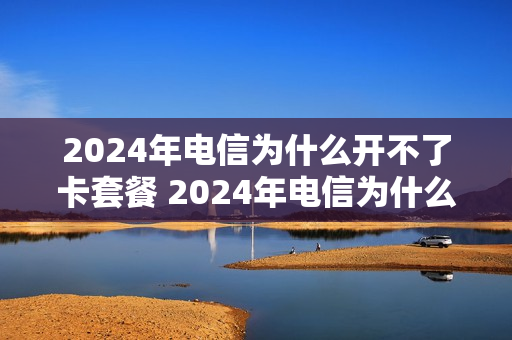 2024年电信为什么开不了卡套餐 2024年电信为什么开不了卡套餐了