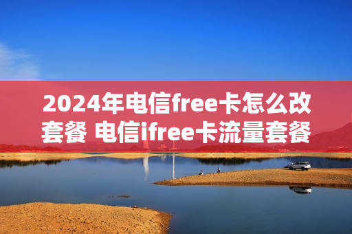 2024年电信free卡怎么改套餐 电信ifree卡流量套餐怎么订购
