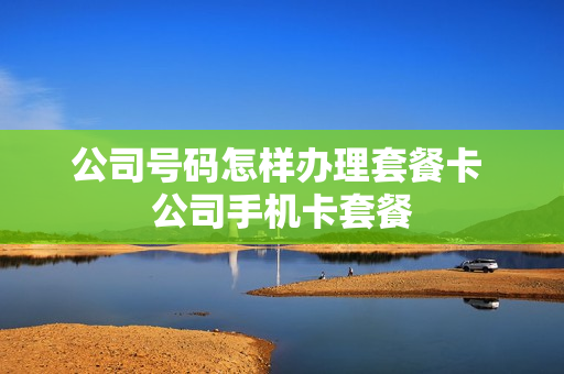 公司号码怎样办理套餐卡 公司手机卡套餐