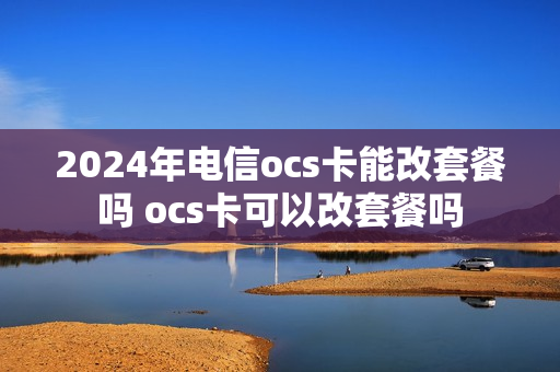2024年电信ocs卡能改套餐吗 ocs卡可以改套餐吗