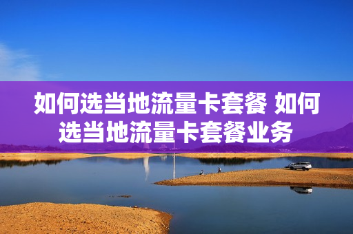 如何选当地流量卡套餐 如何选当地流量卡套餐业务