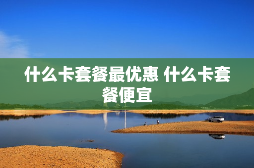 什么卡套餐最优惠 什么卡套餐便宜