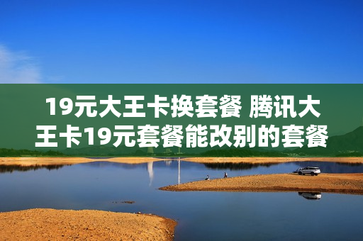 19元大王卡换套餐 腾讯大王卡19元套餐能改别的套餐么