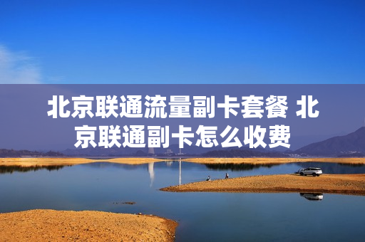北京联通流量副卡套餐 北京联通副卡怎么收费