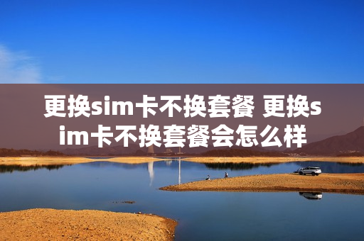 更换sim卡不换套餐 更换sim卡不换套餐会怎么样