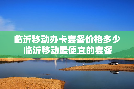 临沂移动办卡套餐价格多少 临沂移动最便宜的套餐