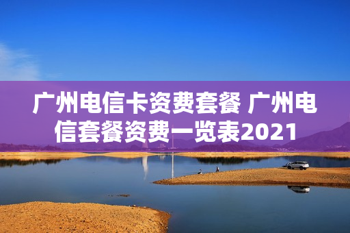 广州电信卡资费套餐 广州电信套餐资费一览表2021