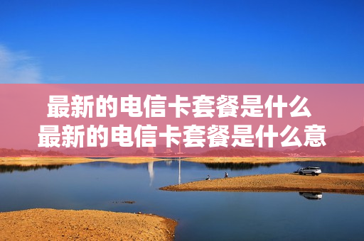 最新的电信卡套餐是什么 最新的电信卡套餐是什么意思