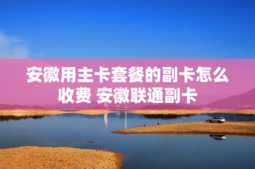 安徽用主卡套餐的副卡怎么收费 安徽联通副卡