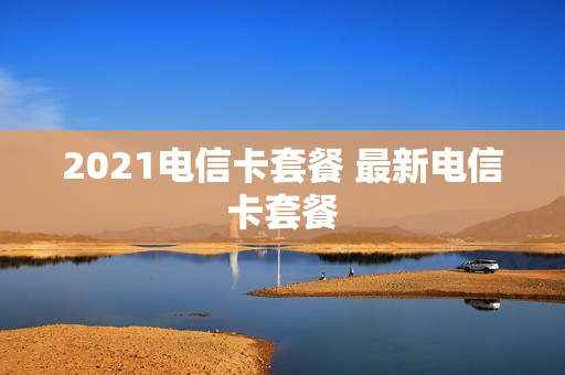 2021电信卡套餐 最新电信卡套餐