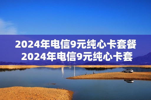 2024年电信9元纯心卡套餐 2024年电信9元纯心卡套餐是什么