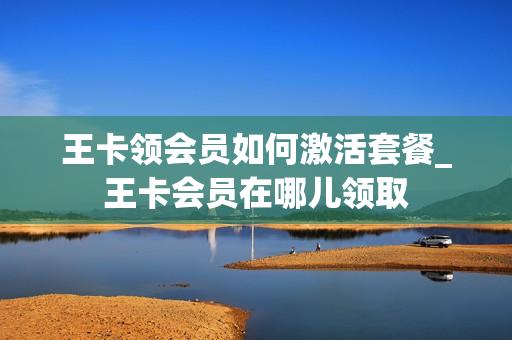 王卡领会员如何激活套餐_王卡会员在哪儿领取