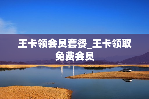 王卡领会员套餐_王卡领取免费会员