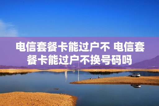 电信套餐卡能过户不 电信套餐卡能过户不换号码吗