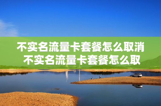 不实名流量卡套餐怎么取消 不实名流量卡套餐怎么取消业务