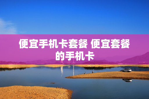 便宜手机卡套餐 便宜套餐的手机卡