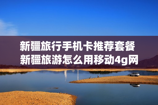 新疆旅行手机卡推荐套餐 新疆旅游怎么用移动4g网络吗