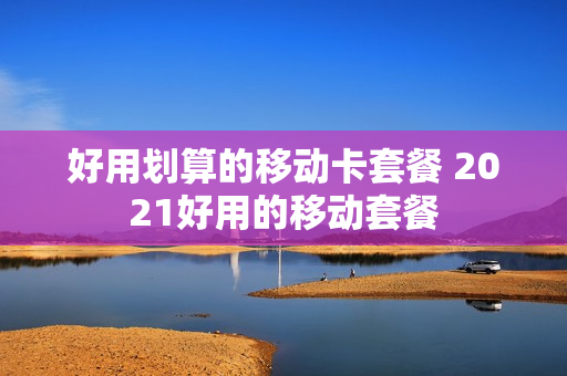 好用划算的移动卡套餐 2021好用的移动套餐