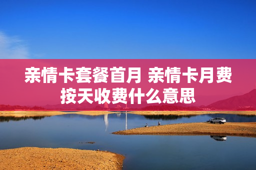 亲情卡套餐首月 亲情卡月费按天收费什么意思
