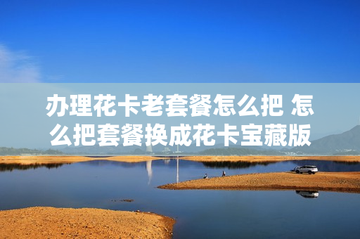 办理花卡老套餐怎么把 怎么把套餐换成花卡宝藏版