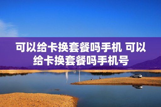 可以给卡换套餐吗手机 可以给卡换套餐吗手机号