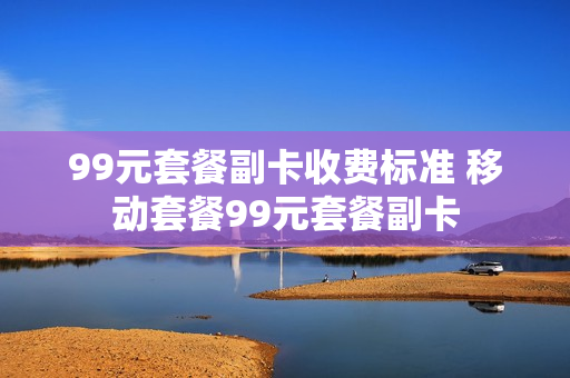 99元套餐副卡收费标准 移动套餐99元套餐副卡