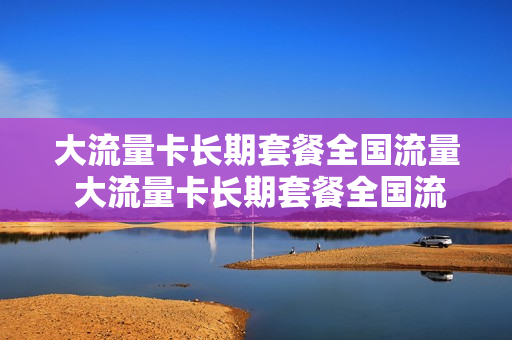 大流量卡长期套餐全国流量 大流量卡长期套餐全国流量都一样吗