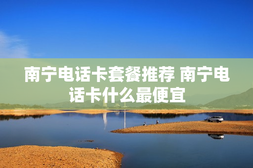 南宁电话卡套餐推荐 南宁电话卡什么最便宜