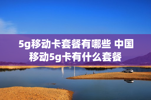 5g移动卡套餐有哪些 中国移动5g卡有什么套餐
