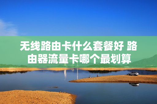 无线路由卡什么套餐好 路由器流量卡哪个最划算