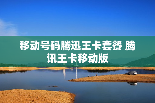 移动号码腾迅王卡套餐 腾讯王卡移动版