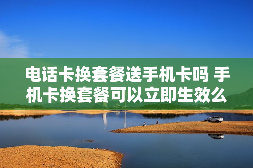 电话卡换套餐送手机卡吗 手机卡换套餐可以立即生效么