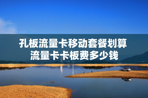 孔板流量卡移动套餐划算 流量卡卡板费多少钱