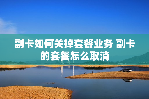 副卡如何关掉套餐业务 副卡的套餐怎么取消