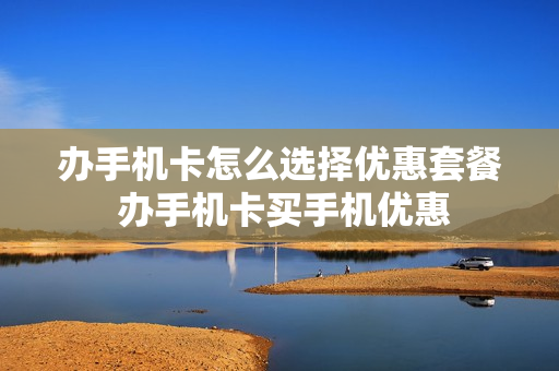 办手机卡怎么选择优惠套餐 办手机卡买手机优惠
