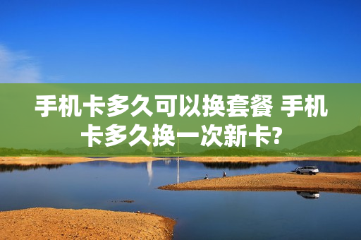 手机卡多久可以换套餐 手机卡多久换一次新卡?