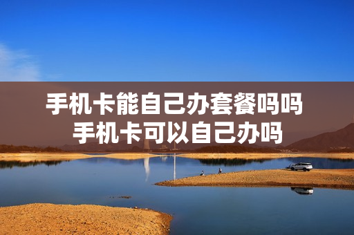 手机卡能自己办套餐吗吗 手机卡可以自己办吗