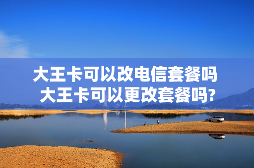 大王卡可以改电信套餐吗 大王卡可以更改套餐吗?