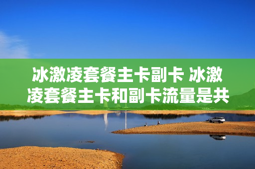 冰激凌套餐主卡副卡 冰激凌套餐主卡和副卡流量是共享
