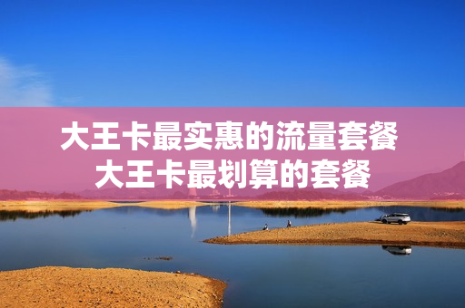 大王卡最实惠的流量套餐 大王卡最划算的套餐