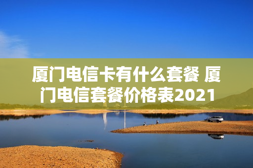 厦门电信卡有什么套餐 厦门电信套餐价格表2021