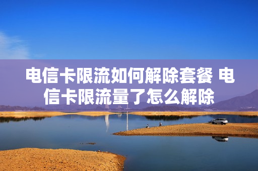 电信卡限流如何解除套餐 电信卡限流量了怎么解除