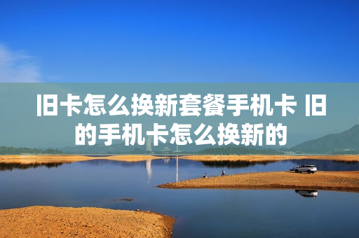 旧卡怎么换新套餐手机卡 旧的手机卡怎么换新的