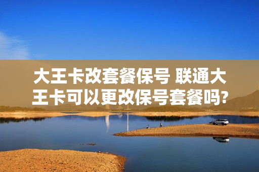 大王卡改套餐保号 联通大王卡可以更改保号套餐吗?