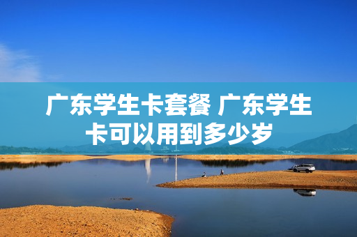 广东学生卡套餐 广东学生卡可以用到多少岁