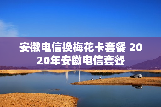 安徽电信换梅花卡套餐 2020年安徽电信套餐