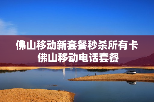 佛山移动新套餐秒杀所有卡 佛山移动电话套餐