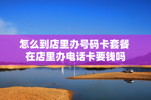 怎么到店里办号码卡套餐 在店里办电话卡要钱吗