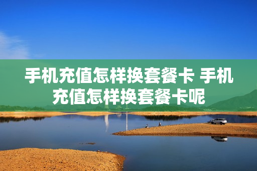 手机充值怎样换套餐卡 手机充值怎样换套餐卡呢