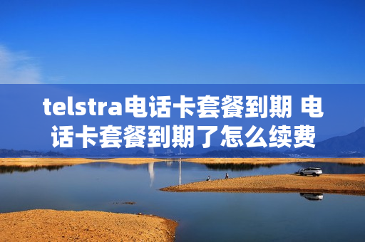 telstra电话卡套餐到期 电话卡套餐到期了怎么续费